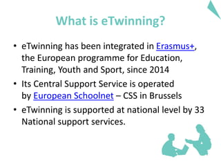 What is eTwinning?
• eTwinning has been integrated in Erasmus+,
the European programme for Education,
Training, Youth and Sport, since 2014
• Its Central Support Service is operated
by European Schoolnet – CSS in Brussels
• eTwinning is supported at national level by 33
National support services.
 