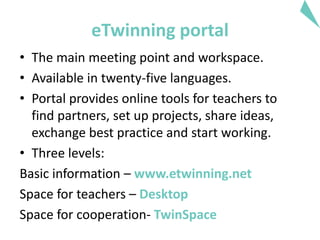 eTwinning portal
• The main meeting point and workspace.
• Available in twenty-five languages.
• Portal provides online tools for teachers to
find partners, set up projects, share ideas,
exchange best practice and start working.
• Three levels:
Basic information – www.etwinning.net
Space for teachers – Desktop
Space for cooperation- TwinSpace
 