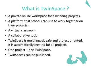 What is TwinSpace ?
• A private online workspace for eTwinning projects.
• A platform that schools can use to work together on
their projects.
• A virtual classroom.
• A collaborative tool.
• TwinSpase is multilingual, safe and project oriented.
It is automatically created for all projects.
• One project – one TwinSpace.
• TwinSpaces can be published.
 
