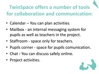 • Calendar – You can plan activities.
• Mailbox - an internal messaging system for
pupils as well as teachers in the project.
• Staffroom - space only for teachers.
• Pupils corner - space for pupils comunication.
• Chat - You can discuss safely online.
• Project activities.
TwinSpace offers a number of tools
for collaboration and communication:
 