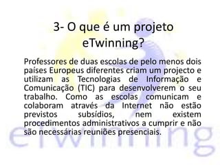 3- O que é um projeto
eTwinning?
Professores de duas escolas de pelo menos dois
países Europeus diferentes criam um projecto e
utilizam as Tecnologias de Informação e
Comunicação (TIC) para desenvolverem o seu
trabalho. Como as escolas comunicam e
colaboram através da Internet não estão
previstos subsídios, nem existem
procedimentos administrativos a cumprir e não
são necessárias reuniões presenciais.
 
