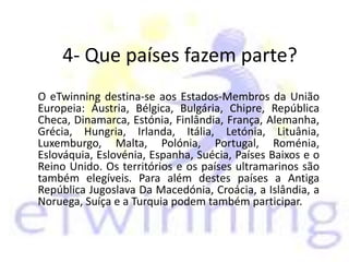 4- Que países fazem parte?
O eTwinning destina-se aos Estados-Membros da União
Europeia: Áustria, Bélgica, Bulgária, Chipre, República
Checa, Dinamarca, Estónia, Finlândia, França, Alemanha,
Grécia, Hungria, Irlanda, Itália, Letónia, Lituânia,
Luxemburgo, Malta, Polónia, Portugal, Roménia,
Eslováquia, Eslovénia, Espanha, Suécia, Países Baixos e o
Reino Unido. Os territórios e os países ultramarinos são
também elegíveis. Para além destes países a Antiga
República Jugoslava Da Macedónia, Croácia, a Islândia, a
Noruega, Suíça e a Turquia podem também participar.
 
