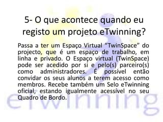 5- O que acontece quando eu
registo um projeto eTwinning?
Passa a ter um Espaço Virtual “TwinSpace” do
projecto, que é um espaço de trabalho, em
linha e privado. O Espaço virtual (TwinSpace)
pode ser acedido por si e pelo(s) parceiro(s)
como administradores. É possível então
convidar os seus alunos a terem acesso como
membros. Recebe também um Selo eTwinning
oficial, estando igualmente acessível no seu
Quadro de Bordo.
 