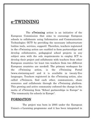 e-TWINNING 
The eTwinning action is an initiative of the 
European Commission that aims to encourage European 
schools to collaborate using Information and Communication 
Technologies (ICT) by providing the necessary infrastructure 
(online tools, services, support). Therefore, teachers registered 
in the eTwinning action are enabled to form partnerships and 
develop collaborative, pedagogical school projects in any 
subject area with the sole requirements to employ ICT to 
develop their project and collaborate with teachers from other 
European countries (at least two teachers from two different 
European countries are needed). The primary workspace for 
the eTwinning action, is the eTwinning Portal 
(www.etwinning.net) and it is available in twenty-five 
languages. Teachers registered in the eTwinning action, also 
called eTwinners, find each other, communicate, share 
resources and collaborate through the eTwinning platform. 
This growing and active community enforced the change in the 
motto of eTwinning from "School partnerships in Europe" to 
"The community for schools in Europe". 
FORMATION 
The project was born in 2005 under the European 
Union's e-Learning programme and it has been integrated in 
 