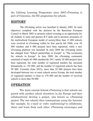 the Lifelong Learning Programme since 2007.eTwinning is 
part of Comenius, the EU programme for schools. 
HISTORY 
The eTwinning action was launched in January 2005. Its main 
objectives complied with the decision by the Barcelona European 
Council in March 2002 to promote school twinning as an opportunity for 
all students to learn and practice ICT skills and to promote awareness of 
the multicultural European model of society.More than 13 000 schools 
were involved in eTwinning within its first year.In fall 2008, over 50 
000 teachers and 4 000 projects have been registered, while a new 
eTwinning platform was launched. In early 2009 the eTwinning motto 
has changed from "School partnerships in Europe" to "The community 
for schools in Europe". In June 2009, the eTwinning community 
consisted of nearly 65 000 members]In 2011 nearly 30 000 projects have 
been registered, the total number of registered teachers has increased 
dramatically to 130 000, and the number of registered schools has been 
90 000. Currently (June 2012), more than 20 000 projects have been 
developed between two or more schools across Europe, the total number 
of registered teachers is close to 170 000 and the number of involved 
schools is more than 90 000. 
OPERATION 
The main concept behind eTwinning is that schools are 
paired with another school elsewhere in the Europe and they 
collaboratively develop a project, also known as eTwinning 
project. The two schools then communicate using the Internet 
(for example, by e-mail or video conferencing) to collaborate, 
share and learn from each other. eTwinning encourages and 
 