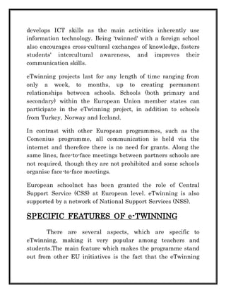 develops ICT skills as the main activities inherently use 
information technology. Being 'twinned' with a foreign school 
also encourages cross-cultural exchanges of knowledge, fosters 
students' intercultural awareness, and improves their 
communication skills. 
eTwinning projects last for any length of time ranging from 
only a week, to months, up to creating permanent 
relationships between schools. Schools (both primary and 
secondary) within the European Union member states can 
participate in the eTwinning project, in addition to schools 
from Turkey, Norway and Iceland. 
In contrast with other European programmes, such as the 
Comenius programme, all communication is held via the 
internet and therefore there is no need for grants. Along the 
same lines, face-to-face meetings between partners schools are 
not required, though they are not prohibited and some schools 
organise face-to-face meetings. 
European schoolnet has been granted the role of Central 
Support Service (CSS) at European level. eTwinning is also 
supported by a network of National Support Services (NSS). 
SPECIFIC FEATURES OF e-TWINNING 
There are several aspects, which are specific to 
eTwinning, making it very popular among teachers and 
students.The main feature which makes the programme stand 
out from other EU initiatives is the fact that the eTwinning 
 