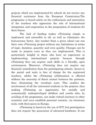 projects which are implemented by schools do not receive any 
financial assistance from the European Commission.The 
programme is based solely on the enthusiasm and motivation 
of the teachers who appreciate the role of international 
integration and cooperation in the preparation of students for 
their future. 
The lack of funding makes eTwinning simple to 
implement and accessible to all, as well as eliminates the 
bureaucracy factor. Any teacher from a given school can run 
their own eTwinning project without any limitations in terms 
of topic, duration, quantity and even quality. Changes can be 
made in projects even as they are implemented. This is 
particularly helpful to those who have no experience in 
implementing international projects because through 
eTwinning they can acquire such skills in a friendly, open 
environment. Moreover, eTwinning does not require any 
financial contribution from the participating schools. Access to 
the portal and tools is free of charge for the registered 
teachers, whilst the eTwinning collaboration is effected 
without the necessity of direct contact between the partners, 
thus eliminating the resultant costs. This enables the 
involvement of all the interested students in the projects, thus 
making eTwinning an opportunity for socially and 
economically underprivileged children and youths who, by 
availing of the programme, can make virtual journeys to other 
countries and even establish personal contacts, via electronic 
tools, with their peers in Europe. 
eTwinning is based on the use of ICT, but participation 
does not require the possession of advanced hardware. It can 
 