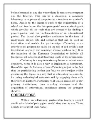be implemented at any site where there is access to a computer 
and the Internet. This can be a classroom, a computer 
laboratory or a personal computer at a teacher’s or student’s 
home. Access to the Internet enables the registration of a 
school and teacher on the European portal www.etwinning.net 
which provides all the tools that are necessary for finding a 
project partner and the implementation of an international 
project. The portal also provides assistance in the form of 
ready-made project sets and scenarios that can be used as 
inspiration and models for partnerships. eTwinning is an 
international programme based on the use of ICT which is not 
targeted at language and computer science teachers only. It is 
the intention of the European Commission to include all 
teachers of all subjects at all teaching levels in the programme. 
eTwinning is a way to make any lesson at school more 
attractive, hence it is also a way to implement a curriculum. 
One of the specific features of any eTwinning project is the fact 
that the participating teacher can focus on their subject whilst 
presenting the topics in a way that is interesting to students, 
i.e. using technological resources and by engaging them with 
their foreign partners. Furthermore, it is also accessible to pre-primary 
institutions, thus enabling dialogue and the 
acquisition of intercultural experience among the youngest 
children. 
CONCLUSIONS 
Within an eTwinning partnership teachers should 
decide what kind of pedagogical model they want to use. Three 
aspects are of great importance. 
 