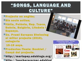 “SONGS, LANGUAGE AND
CULTURE”
Projecte en anglès;
Sis socis actius;
Itàlia, Polònia, Rep. Txeca,
Suècia, Bulgària, Lituània i
Espanya.
2n. Premi Europeu Etwinning
al millor projecte (2010),
categoria
15-19 anys.
Productes finals: Booklet /
Cançó del projecte.
http://martapey.edublogs.org/

 