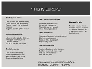 “THIS IS EUROPE”
The Catalan/Spanish stanza:
 
Catalonia, our little country 
Sunshine in the morning 
The nights are very special 
When the sun goes down
 
The Czech stanza:
  
The Czech Republic's my native country.
Like the romantic poetry.
Czech is of the Europe part,
forever in my heart
 
The Swedish stanza:
 
You think Sweden is full of blue eyes
But there is so much more people
With any colour and size
Also rich and poor.  
 
 
The Bulgarian stanza:
Land of roses and flowered spring 
Lovely summer and winter skiing 
Autumn - beauty that we cannot 
measure 
Bulgaria - our little golden treasure. 
The Lithuanian stanza:
 
Lithuanians living by the Baltic sea 
will happily everybody meet 
Lithuania is small 
But all for one and one for all
The Italian stanza:
 
Land of music and poetry 
That's our beautiful country 
Venice, Florence and Rome, 
That's our beautiful home
Chorus (for all):
There are beautiful places.
There are beautiful countries.
//:Everybody will find:// (x2)
//:A wonderful home:// (x2)
Satisfied home.
https://www.youtube.com/watch?v=n-
IouDfd3B0 ; VIDEO OF THE SONG
 