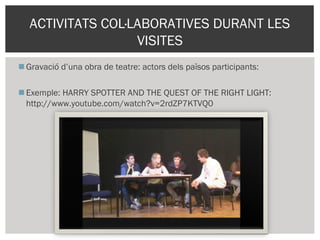 Gravació d’una obra de teatre: actors dels països participants:
Exemple: HARRY SPOTTER AND THE QUEST OF THE RIGHT LIGHT:
http://www.youtube.com/watch?v=2rdZP7KTVQ0
ACTIVITATS COL·LABORATIVES DURANT LES
VISITES
 