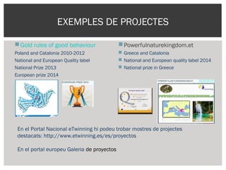EXEMPLES DE PROJECTES
Gold rules of good behaviour
Poland and Catalonia 2010-2012
National and European Quality label
National Prize 2013
European prize 2014
Powerfulnaturekingdom.et
 Greece and Catalonia
 National and European quality label 2014
 National prize in Greece
En el Portal Nacional eTwinning hi podeu trobar mostres de projectes
destacats: http://www.etwinning.es/es/proyectos
En el portal europeu Galeria de proyectos
 