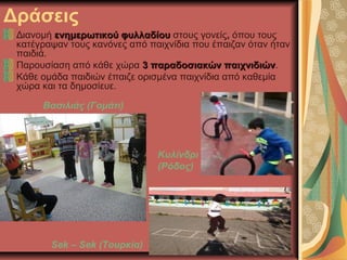 Δράσεις
Διανομή ενημερωτικού φυλλαδίουενημερωτικού φυλλαδίου στους γονείς, όπου τους
κατέγραψαν τους κανόνες από παιχνίδια που έπαιζαν όταν ήταν
παιδιά.
Παρουσίαση από κάθε χώρα 3 παραδοσιακών παιχνιδιών3 παραδοσιακών παιχνιδιών.
Κάθε ομάδα παιδιών έπαιζε ορισμένα παιχνίδια από καθεμία
χώρα και τα δημοσίευε.
Βασιλιάς (Γομάτι)
Sek – Sek (Τουρκία)
Κυλίνδρι
(Ρόδος)
 