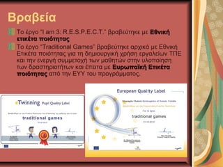 Βραβεία
Το έργο “I am 3: R.E.S.P.E.C.T.” βραβεύτηκε με ΕθνικήΕθνική
ετικέτα ποιότηταςετικέτα ποιότητας
Το έργο “Traditional Games” βραβεύτηκε αρχικά με Εθνική
Ετικέτα ποιότητας για τη δημιουργική χρήση εργαλείων ΤΠΕ
και την ενεργή συμμετοχή των μαθητών στην υλοποίηση
των δραστηριοτήτων και έπειτα με Ευρωπαϊκή ΕτικέταΕυρωπαϊκή Ετικέτα
ποιότηταςποιότητας από την ΕΥΥ του προγράμματος.
 