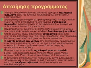 Αποτίμηση προγράμματος
Ήταν μια θαυμάσια ευκαιρία για ανάπτυξη, εξέλιξη και πολιτισμικήπολιτισμική
ανταλλαγήανταλλαγή μέσω της συνεχούς τεκμηρίωσης των εκπαιδευτικών
δραστηριοτήτων.
Δημιουργήθηκε μια δυναμική αλληλεπίδραση μεταξύ των ευρωπαϊκών
χωρών με κάθε εκπαιδευτικό να λειτουργεί ως πολιτισμικόςπολιτισμικός
διερμηνέαςδιερμηνέας, αντιμετωπίζοντας τη συνεργασία αυτή ως ευκαιρία για
πολιτισμικό εμπλουτισμό της χώρας του.
Παρατηρήθηκαν οι ομοιότητες σε πολλά πολιτισμικά στοιχεία μεταξύ
των ευρωπαϊκών χωρών και αναπτύχθηκε διαπολιτισμική συνείδησηδιαπολιτισμική συνείδηση
Όλα τα μέλη των έργων αισθάνθηκαν υπερηφάνειαυπερηφάνεια διαδίδοντας
στοιχεία του πολιτισμού τους (ήθη, έθιμα, παραδόσεις) και ενθουσιασμό
βλέποντας πόσα κοινά υπάρχουν μεταξύ των πολιτισμών
Η ενεργός εμπλοκή των γονέωνενεργός εμπλοκή των γονέων στην ανάπτυξη των προγραμμάτων
ήταν πολύτιμη δημιουργώντας έτσι μια συστηματική και δημιουργική
συνεργασία μέσα σε ένα θετικό κλίμα σεβασμού, εκτίμησης,
εμπιστοσύνης και ασφάλειας
Πειραματιστήκαμε με ποικίλα τεχνολογικά μέσατεχνολογικά μέσα και εργαλείαεργαλεία
(Power Point, Slideshare, Kizoa, Windows Movie Maker, Vimeo,
Animoto, Voki, Prezi, Skype, Jigsaw, Imagechef, Flipsnack κτλ)
Η συνεργασία εκπαιδευτικών και παιδιών ήταν συχνή ανταλλάζοντας
πληροφορίες για το πρόγραμμα (e-mail, TwinSpace) και αναπτύχθηκε
μια σχέση αμοιβαίου σεβασμούαμοιβαίου σεβασμού, αλληλοκατανόησης και
αλληλοϋποστήριξης.
 