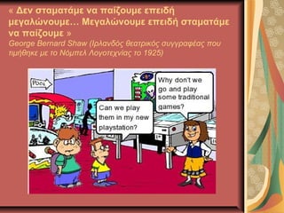« Δεν σταματάμε να παίζουμε επειδή
μεγαλώνουμε… Μεγαλώνουμε επειδή σταματάμε
να παίζουμε »
George Bernard Shaw (Ιρλανδός θεατρικός συγγραφέας που
τιμήθηκε με το Νόμπελ Λογοτεχνίας το 1925)
 