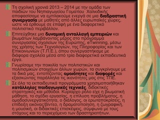 Τη σχολική χρονιά 2013 – 2014 με την ομάδα των
παιδιών του Νηπιαγωγείου Γοματίου Χαλκιδικής
αποφασίσαμε να εμπλακούμε ενεργά σε μια διαδραστικήδιαδραστική
συνεργασίασυνεργασία με μαθητές από άλλες ευρωπαϊκές χώρες,
ώστε να έρθουμε σε επαφή με ένα διαφορετικό
πολιτιστικό περιβάλλον.
Επιτεύχθηκε μια δυναμική ανταλλαγή εμπειριώνδυναμική ανταλλαγή εμπειριών και
βιωμάτων λαμβάνοντας μέρος στο πρόγραμμα
συνεργασίας σχολείων της Ευρώπης, eTwinning, μέσω
της χρήσης των Τεχνολογιών, της Πληροφορίας και των
Επικοινωνιών (Τ.Π.Ε.), όπου συνεργαστήκαμε με
διάφορα σχολεία μέσα από τρία διαφορετικά εκπαιδευτικά
έργα.
Γνωρίσαμε την ποικιλία των πολιτιστικών και
πολιτισμικών στοιχείων άλλων χωρών, τα συγκρίνουμε με
τα δικά μας, εντοπίζοντας ομοιότητεςομοιότητες και διαφορέςδιαφορές και
εξασκώντας παράλληλα τις ικανότητες μας στις ΤΠΕ.
Σε όλα τα εκπαιδευτικά προγράμματα χρησιμοποιήθηκαν
κατάλληλες παιδαγωγικές τεχνικέςκατάλληλες παιδαγωγικές τεχνικές, διδακτικές
στρατηγικές και μέθοδοι. Κυρίαρχο ρόλο είχε η βιωματική
μάθηση, το σχέδιο εργασίας, η επίλυση προβλήματος, η
ομαδοσυνεργατικότητα, ο διάλογος, οι ερωταποκρίσεις, η
επίδειξη εικόνας/βίντεο, η δραματοποίηση, η ζωγραφική,
η μουσική, οι διδακτικές επισκέψεις, σύμφωνα με τους
στόχους και το περιεχόμενο των δραστηριοτήτων.
 
