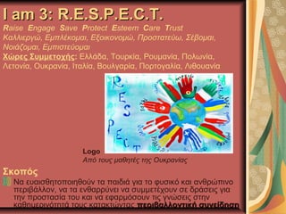 I am 3: R.E.S.P.E.C.T.I am 3: R.E.S.P.E.C.T.
Raise Engage Save Protect Esteem Care Trust
Καλλιεργώ, Εμπλέκομαι, Εξοικονομώ, Προστατεύω, Σέβομαι,
Νοιάζομαι, Εμπιστεύομαι
Χώρες Συμμετοχής: Ελλάδα, Τουρκία, Ρουμανία, Πολωνία,
Λετονία, Ουκρανία, Ιταλία, Βουλγαρία, Πορτογαλία, Λιθουανία
Logo
Από τους μαθητές της Ουκρανίας
Σκοπός
Να ευαισθητοποιηθούν τα παιδιά για το φυσικό και ανθρώπινο
περιβάλλον, να τα ενθαρρύνει να συμμετέχουν σε δράσεις για
την προστασία του και να εφαρμόσουν τις γνώσεις στην
καθημερινότητά τους κατακτώντας περιβαλλοντική συνείδησηπεριβαλλοντική συνείδηση
 