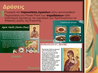 Δράσεις
Γνωριμία και παρουσίαση σχολείωνπαρουσίαση σχολείων μέσω φωτογραφιών
Παρουσίαση στο Power Point των παραδόσεωνπαραδόσεων κάθε
πολιτισμού σχετικά με τον εορτασμό των Χριστουγέννων σε
διάφορες χώρες της Ευρώπης
Ελλάδα
Ρουμανία
Σλοβακία
 
