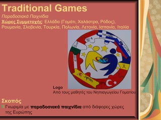 Traditional Games
Παραδοσιακά Παιχνίδια
Χώρες Συμμετοχής: Ελλάδα (Γομάτι, Χαλάστρα, Ρόδος),
Ρουμανία, Σλοβενία, Τουρκία, Πολωνία, Λετονία, Ισπανία, Ιταλία
Logo
Από τους μαθητές του Νηπιαγωγείου Γοματίου
Σκοπός
Γνωριμία με παραδοσιακά παιχνίδιαπαραδοσιακά παιχνίδια από διάφορες χώρες
της Ευρώπης
 