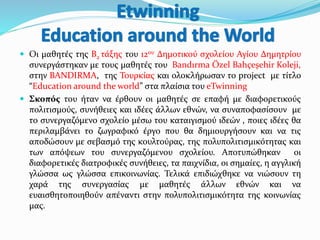  Οι μαθητές της Β2 τάξης του 12ου Δημοτικού σχολείου Αγίου Δημητρίου
συνεργάστηκαν με τους μαθητές του Bandırma Özel Bahçeşehir Koleji,
στην BANDIRMA, της Τουρκίας και ολοκλήρωσαν το project με τίτλο
“Education around the world” στα πλαίσια του eTwinning
 Σκοπός του ήταν να έρθουν οι μαθητές σε επαφή με διαφορετικούς
πολιτισμούς, συνήθειες και ιδέες άλλων εθνών, να συναποφασίσουν με
το συνεργαζόμενο σχολείο μέσω του καταιγισμού ιδεών , ποιες ιδέες θα
περιλαμβάνει το ζωγραφικό έργο που θα δημιουργήσουν και να τις
αποδώσουν με σεβασμό της κουλτούρας, της πολυπολιτισμικότητας και
των απόψεων του συνεργαζόμενου σχολείου. Αποτυπώθηκαν οι
διαφορετικές διατροφικές συνήθειες, τα παιχνίδια, οι σημαίες, η αγγλική
γλώσσα ως γλώσσα επικοινωνίας. Τελικά επιδιώχθηκε να νιώσουν τη
χαρά της συνεργασίας με μαθητές άλλων εθνών και να
ευαισθητοποιηθούν απέναντι στην πολυπολιτισμικότητα της κοινωνίας
μας.
 