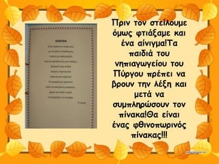 Πριν τον στείλουμε
όμως φτιάξαμε και
ένα αίνιγμα!Τα
παιδιά του
νηπιαγωγείου του
Πύργου πρέπει να
βρουν την λέξη και
μετά να
συμπληρώσουν τον
πίνακα!Θα είναι
ένας φθινοπωρινός
πίνακας!!!
 