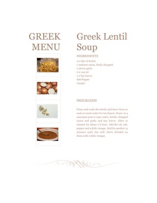 GREEK
MENU
Greek Lentil
Soup
INGREDIENTS
1/2 kilo of lentils
1 medium onion, finely chopped
2 cloves garlic
1/2 cup oil
1­2 bay leaves
Salt Pepper
vinegar
PREPARATION
Clean and wash the lentils and leave them to
soak in warm water for two hours. Drain. in a
saucepan pour 6 cups water, lentils, chopped
onion and garlic and bay leaves. Allow to
simmer for about 1/2 hour. Add the oil, salt,
pepper and a little vinegar. Boil for another 15
minutes until clot well. Serve drizzled on
them with a little vinegar.
 