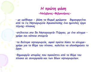 Η πρώτη φάση
-Νοέμβριος-Φεβρουάριος-
• με ερέθισμα - βάση τα θερμά χρώματα δημιουργείται
από το 1ο Νηπιαγωγείο Χρυσούπολης ένα ημιτελές έργο
τέχνης-πίνακας
•στέλνεται στο 5ο Νηπιαγωγείο Πύργου, με ένα αίνιγμα –
γρίφο και κάποια στοιχεία
•το δεύτερο νηπιαγωγείο, αφού πρώτα λύσει το αίνιγμα-
γρίφο για το θέμα του πίνακα, καλείται να ολοκληρώσει το
έργο.
•δημιουργία ιστορίας που προκύπτει από το θέμα του
πίνακα σε συνεργασία και των δύων νηπιαγωγείων.
 