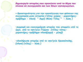 δημιουργία ιστορίας που προκύπτει από το θέμα του
πίνακα σε συνεργασία και των δύων νηπιαγωγείων.
• δραστηριότητες για την προσέγγιση των φάσεων της
συγγραφής μιας ιστορίας (τόπος-χώρος – χαρακτήρες-
πρόβλημα - πλοκή " Αρχή-Μέση-Τέλος " - λύση )
•συγραφή και εικονογράφιση ιστορίας που απορρέει από το
έργο, από το νηπ/γειο Πύργου {τίτλος-τόπος-
χαρακτήρες-πρόβλημα-πλοκή(αρχή - μέση)}
•ολοκλήρωση ιστορίας από το νηπ/γείο Χρυσούπολης,
{πλοκή (τέλος) - λύση }
 