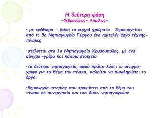 Η δεύτερη φάση
-Φεβρουάριος- Απρίλιος-
• με ερέθισμα - βάση τα ψυχρά χρώματα δημιουργείται
από το 5ο Νηπιαγωγείο Πύργου ένα ημιτελές έργο τέχνης-
πίνακας
•στέλνεται στο 1ο Νηπιαγωγείο Χρυσούπολης, με ένα
αίνιγμα –γρίφο και κάποια στοιχεία
•το δεύτερο νηπιαγωγείο, αφού πρώτα λύσει το αίνιγμα-
γρίφο για το θέμα του πίνακα, καλείται να ολοκληρώσει το
έργο.
•δημιουργία ιστορίας που προκύπτει από το θέμα του
πίνακα σε συνεργασία και των δύων νηπιαγωγείων
 