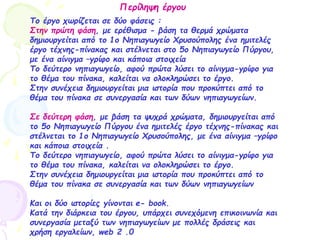 Περίληψη έργου
Το έργο χωρίζεται σε δύο φάσεις :
Στην πρώτη φάση, με ερέθισμα - βάση τα θερμά χρώματα
δημιουργείται από το 1ο Νηπιαγωγείο Χρυσούπολης ένα ημιτελές
έργο τέχνης-πίνακας και στέλνεται στο 5ο Νηπιαγωγείο Πύργου,
με ένα αίνιγμα –γρίφο και κάποια στοιχεία
Το δεύτερο νηπιαγωγείο, αφού πρώτα λύσει το αίνιγμα-γρίφο για
το θέμα του πίνακα, καλείται να ολοκληρώσει το έργο.
Στην συνέχεια δημιουργείται μια ιστορία που προκύπτει από το
θέμα του πίνακα σε συνεργασία και των δύων νηπιαγωγείων.
Σε δεύτερη φάση, με βάση τα ψυχρά χρώματα, δημιουργείται από
το 5ο Νηπιαγωγείο Πύργου ένα ημιτελές έργο τέχνης-πίνακας και
στέλνεται το 1ο Νηπιαγωγείο Χρυσούπολης, με ένα αίνιγμα –γρίφο
και κάποια στοιχεία .
Το δεύτερο νηπιαγωγείο, αφού πρώτα λύσει το αίνιγμα-γρίφο για
το θέμα του πίνακα, καλείται να ολοκληρώσει το έργο.
Στην συνέχεια δημιουργείται μια ιστορία που προκύπτει από το
θέμα του πίνακα σε συνεργασία και των δύων νηπιαγωγείων
Και οι δύο ιστορίες γίνονται e- book.
Κατά την διάρκεια του έργου, υπάρχει συνεχόμενη επικοινωνία και
συνεργασία μεταξύ των νηπιαγωγείων με πολλές δράσεις και
χρήση εργαλείων, web 2 .0
 