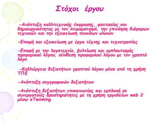 -Ανάπτυξη καλλιτεχνικής έκφρασης, φαντασίας και
δημιουργικότητας με τον πειραματισμό, την επινόηση διάφορων
τεχνικών και την εξοικείωση ποικίλων υλικών
-Επαφή και εξοικείωση με έργα τέχνης και τεχνοτροπίες
-Επαφή με την λογοτεχνία, βελτίωση και εμπλουτισμός
προφορικού λόγου, σύνθεση προφορικού λόγου με τον γραπτό
λόγο
-Καλλιέργεια δεξιοτήτων γραπτού λόγου μέσα από τη χρήση
ΤΠΕ
-Ανάπτυξη συγγραφικών δεξιοτήτων
-Ανάπτυξη δεξιοτήτων επικοινωνίας και εμπλοκή σε
συνεργατικές δραστηριότητες με τη χρήση εργαλείων web 2
μέσω eTwinning
Στόχοι έργου
 