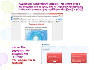 συγραφή και εικονογράφιση ιστορίας ( στο google docs )
που απορρέει από το έργο, από το Νηπ/γειο Χρυσούπολης
{τίτλος-τόπος-χαρακτήρες-πρόβλημα-πλοκή(αρχή - μέση)}
από on line
ψηφοφορία στο
easypolls.net
ο τίτλος:
«Το φεγγάρι και το
λουλούδι»
 