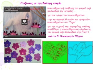 Παίζοντας με την δεύτερη ιστορία
συναισθηματική απόδοση του μικρού μοβ
λουλουδιού της ιστορίας …
•με τον τροχό των συναισθημάτων
•την καταγραφή θετικών και αρνητικών
συναισθημάτων στο Tagul
•με την τεχνική της παγωμένης εικόνας
αποδόθηκε η συναισθηματική κλιμάκωση,
του μικρού μοβ λουλουδιού στο Prezi !
.από το 5ο Νηπιαγωγείο Πύργου
 