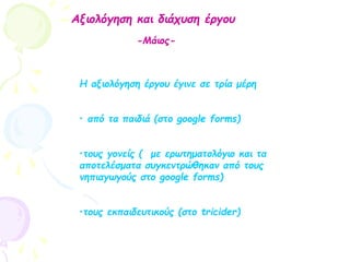 Αξιολόγηση και διάχυση έργου
-Μάιος-
Η αξιολόγηση έργου έγινε σε τρία μέρη
• από τα παιδιά (στο google forms)
•τους γονείς ( με ερωτηματολόγιο και τα
αποτελέσματα συγκεντρώθηκαν από τους
νηπιαγωγούς στο google forms)
•τους εκπαιδευτικούς (στο tricider)
 