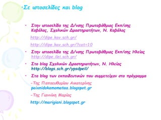 •Σε ιστοσελίδες και blog
• Στην ιστοσελίδα της Δ/νσης Πρωτοβάθμιας Εκπ/σης
Καβάλας, Σχολικών Δραστηριοτήτων, Ν. Καβάλας
http://dipe.kav.sch.gr/
http://dipe.kav.sch.gr/?cat=10
• Στην ιστοσελίδα της Δ/νσης Πρωτοβάθμιας Εκπ/σης Ηλείας
http://dipe.ilei.sch.gr/
• Στο blog Σχολικών Δραστηριοτήτων, Ν. Ηλείας
http://blogs.sch.gr/ypsdpeil/
• Στα blog των εκπαιδευτικών που συμμετείχαν στο πρόγραμμα
-Της Παπαευθυμίου Αικατερίνης
paixnidokamomataa.blogspot.gr
-Της Γιαννίκη Μαρίας
http://marigiani.blogspot.gr
 
