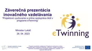 Záverečná prezentácia
inovačného vzdelávania
“Projektové vyučovanie a online spolupráca škôl v
programe eTwinning”
Miroslav Lukáč
28. 04. 2023
Program inovačného vzdelávania “Projektové vyučovanie a online
spolupráca škôl v programe eTwinning” vytvorený v súlade s potvrdením o
oprávnení na poskytovanie inovačného vzdelávania č. 25/2020 – IV.
Vydaného MŠVVaŠ SR.
 