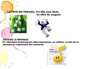 - LA FETE DU TRAVAIL: 1er Mai Jour férié,  on offre du muguet.  -FETE DE LA MUSIQUE:  21 Juin Dans beaucoup de villes françaises, on célèbre  la fete de la musique en organisant des concerts. 