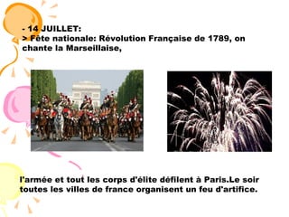 - 14 JUILLET: > Fête nationale: Révolution Française de 1789, on chante la Marseillaise,   l'armée et tout les corps d'élite défilent à Paris.Le soir toutes les villes de france organisent un feu d'artifice.   