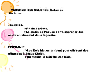 - MERCREDI DES CENDRES: Début du Carême. PÂQUES: >Fin du Carême. >Le matin de Pâques on va chercher des oeufs en chocolat dans le jardin. EPIPHANIE: >Les Rois Mages arrivent pour offrirent des offrandes à Jésus-Christ. >On mange la Galette Des Rois. 