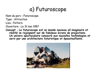 Nom du parc : Futuroscope Type : Attraction Lieu : Poitiers Ouverture : Le 31 mai 1987 Concept : Le futuroscope est un monde nouveau oû imaginaire et réalité se rejoignent sur de fabuleux écrans de projections. Un univers spectaculaire consacré aux nouvelles technologies et servi par une architecture futuristique et époustouflante. a) Futuroscope 