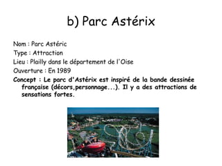 b) Parc Astérix Nom : Parc Astéric Type : Attraction Lieu : Plailly dans le département de l'Oise Ouverture : En 1989 Concept : Le parc d'Astérix est inspiré de la bande dessinée française (décors,personnage...). Il y a des attractions de sensations fortes. 