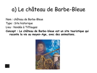 a) Le château de Barbe-Bleue Nom : château de Barbe-Bleue Type : Site historique Lieu : Vendée à Tiffauges Concept : Le château de Barbe-bleue est un site touristique qui raconte la vie au moyen-Age, avec des animations. 