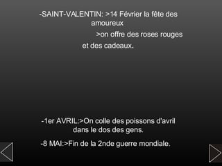 -SAINT-VALENTIN: >14 Février la fête des amoureux  >on offre des roses rouges et des cadeaux . -1er AVRIL:>On colle des poissons d'avril dans le dos des gens. -8 MAI:>Fin de la 2nde guerre mondiale.   