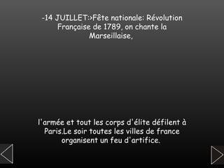 -14 JUILLET:>Fête nationale: Révolution Française de 1789, on chante la Marseillaise,  l'armée et tout les corps d'élite défilent à Paris.Le soir toutes les villes de france organisent un feu d'artifice.   