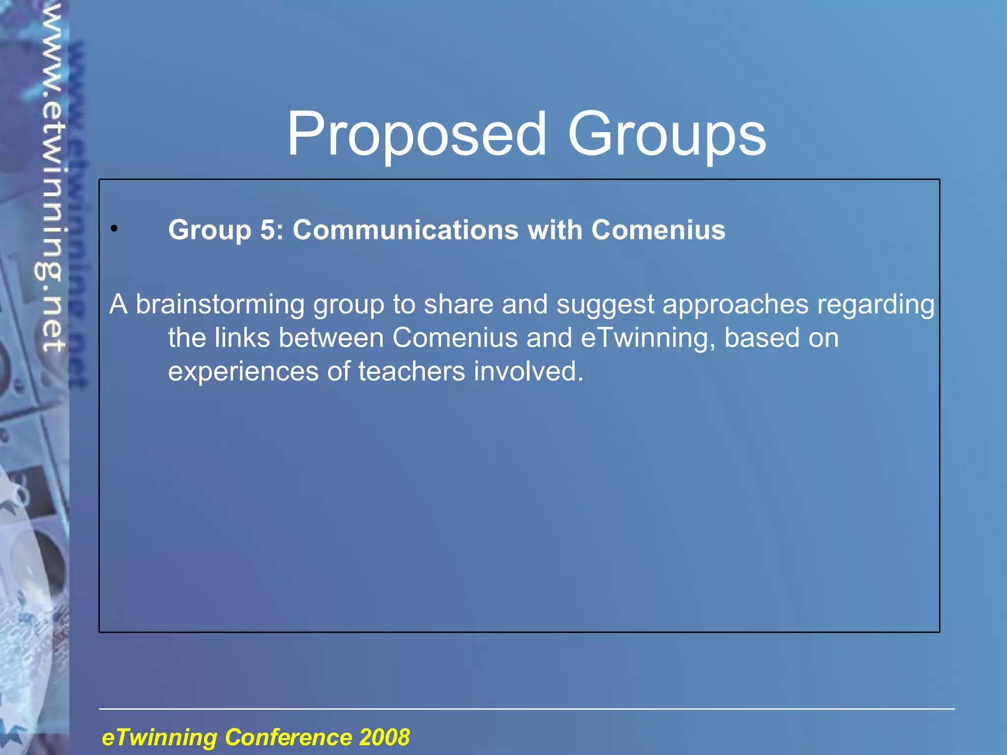 Proposed Groups Group 5: Communications with Comenius A brainstorming group to share and suggest approaches regarding the links between Comenius and eTwinning, based on experiences of teachers involved. 