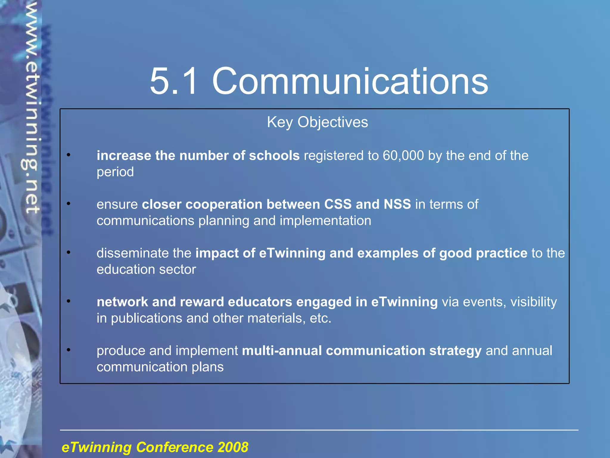 5.1 Communications Key Objectives increase the number of schools  registered to 60,000 by the end of the period ensure  closer cooperation between CSS and NSS  in terms of communications planning and implementation disseminate the  impact of eTwinning and examples of good practice  to the education sector network and reward educators engaged in eTwinning  via events, visibility in publications and other materials, etc. produce and implement  multi-annual communication strategy  and annual communication plans 