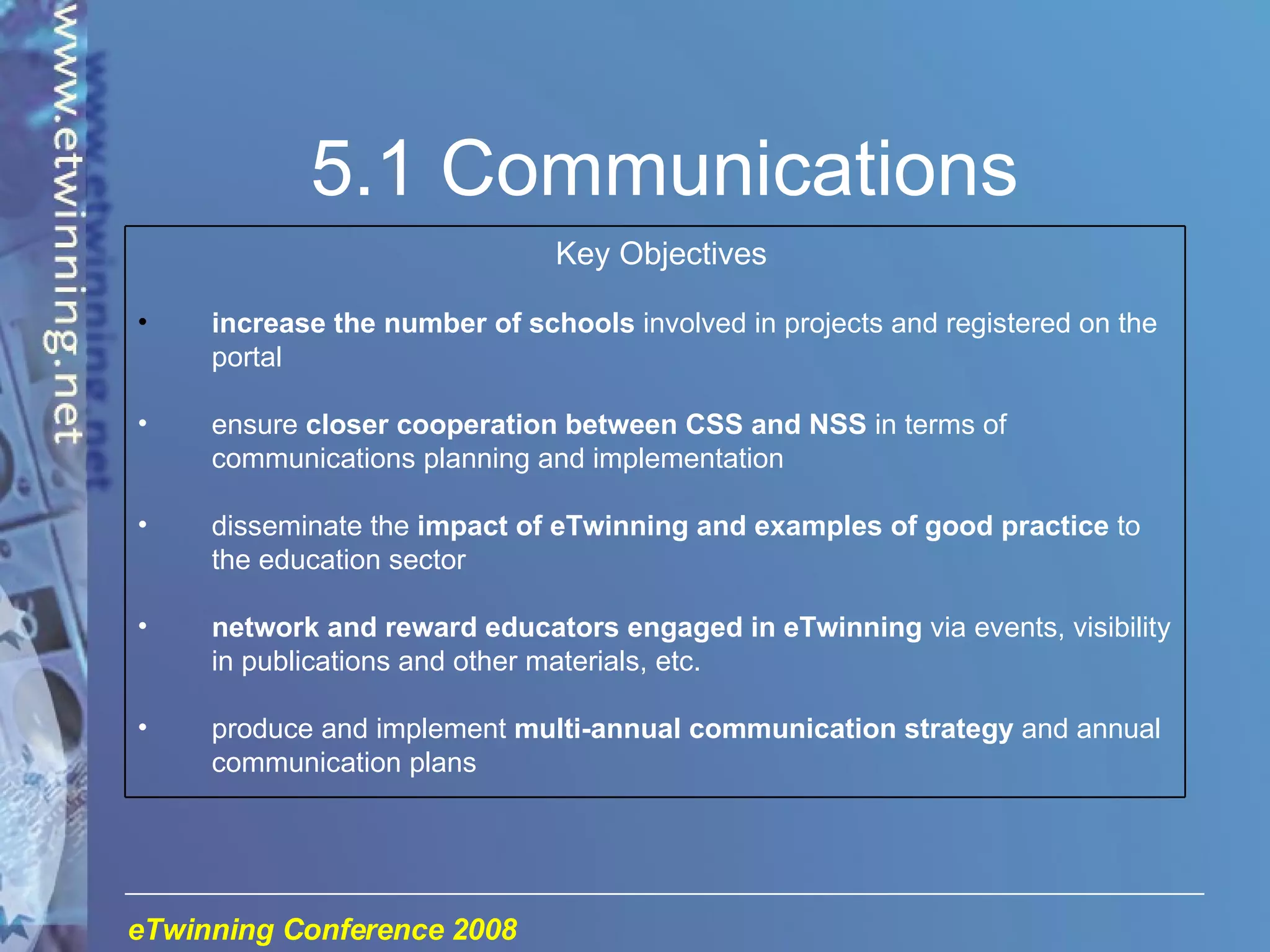 5.1 Communications Key Objectives increase the number of schools  involved in projects and registered on the portal ensure  closer cooperation between CSS and NSS  in terms of communications planning and implementation disseminate the  impact of eTwinning and examples of good practice  to the education sector network and reward educators engaged in eTwinning  via events, visibility in publications and other materials, etc. produce and implement  multi-annual communication strategy  and annual communication plans 