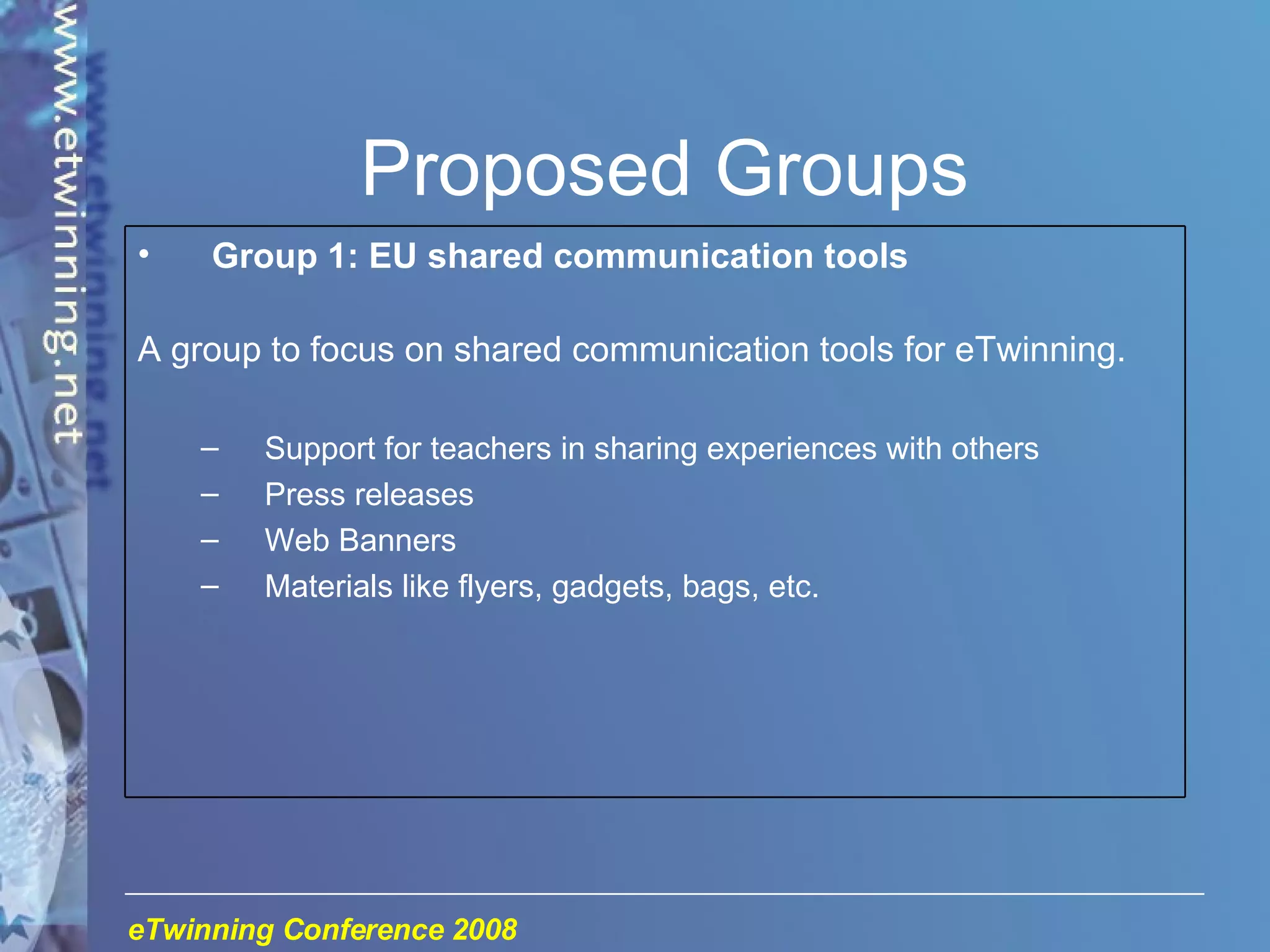 Proposed Groups Group 1: EU shared communication tools A group to focus on shared communication tools for eTwinning. Support for teachers in sharing experiences with others Press releases Web Banners Materials like flyers, gadgets, bags, etc. 