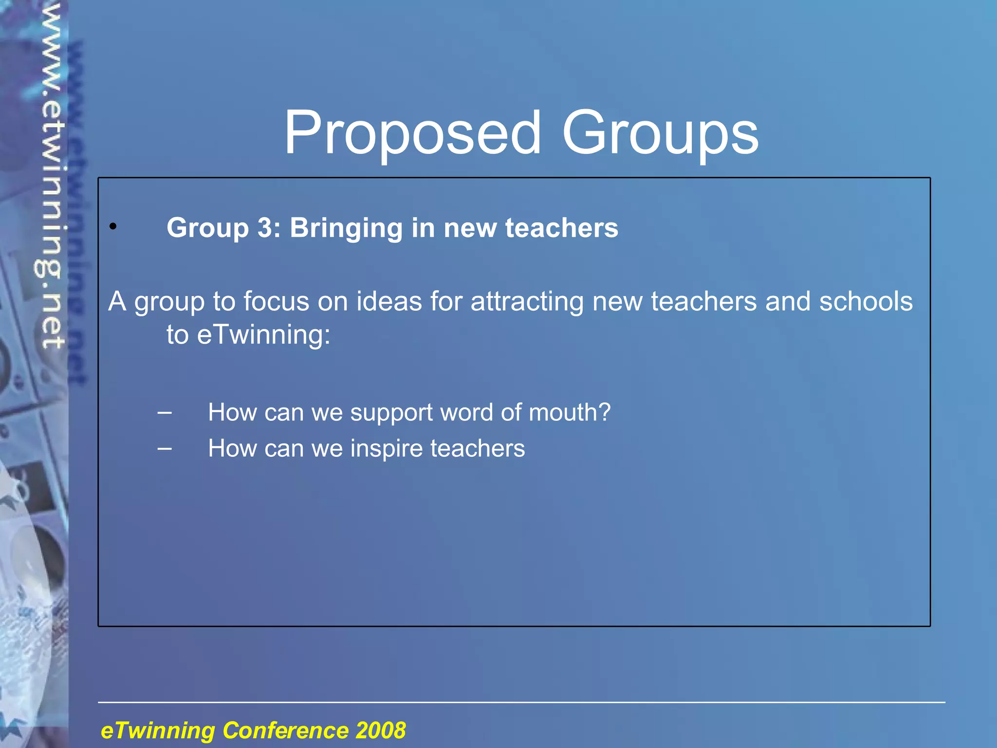 Proposed Groups Group 3: Bringing in new teachers A group to focus on ideas for attracting new teachers and schools to eTwinning: How can we support word of mouth? How can we inspire teachers 